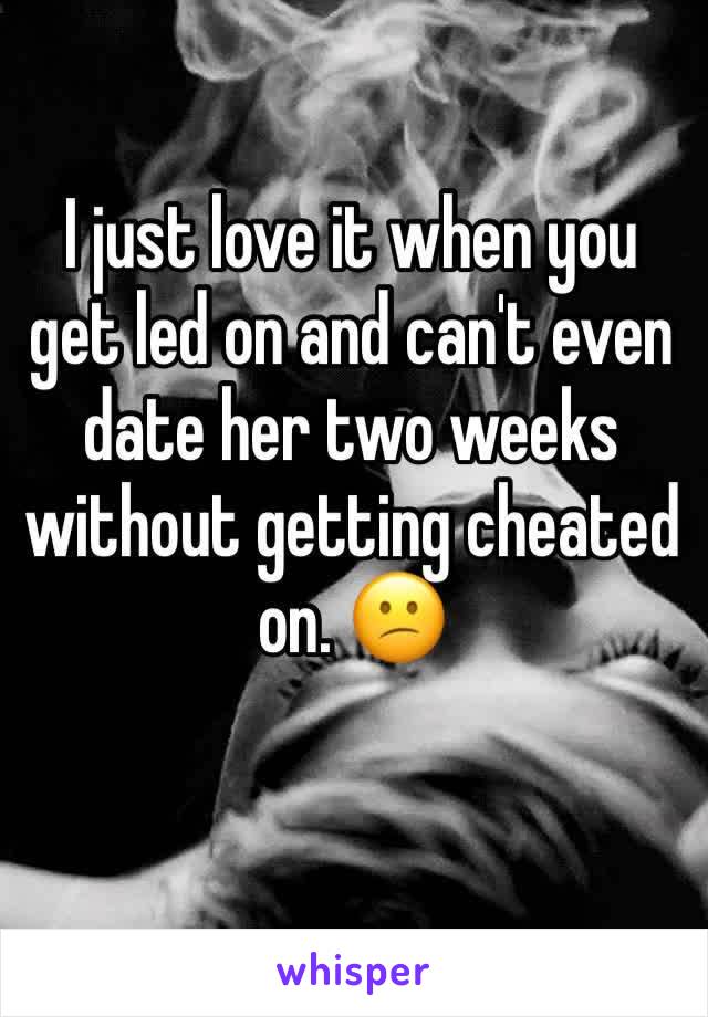 I just love it when you get led on and can't even date her two weeks without getting cheated on. 😕