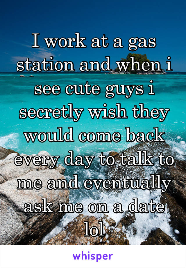 I work at a gas station and when i see cute guys i secretly wish they would come back every day to talk to me and eventually ask me on a date lol