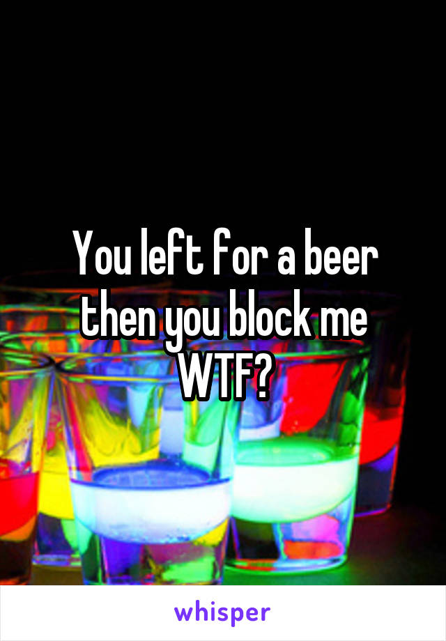 You left for a beer then you block me WTF?