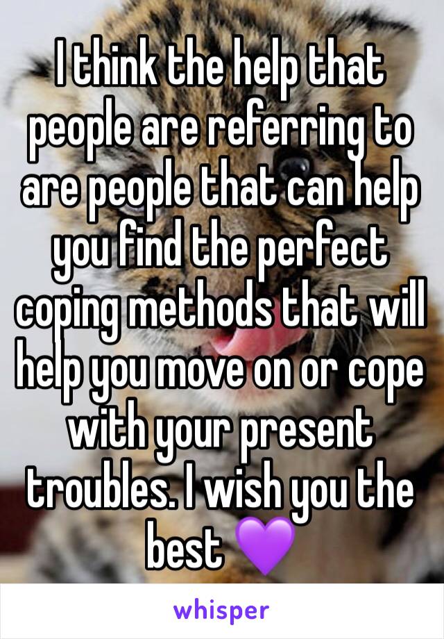 I think the help that people are referring to are people that can help you find the perfect coping methods that will help you move on or cope with your present troubles. I wish you the best 💜