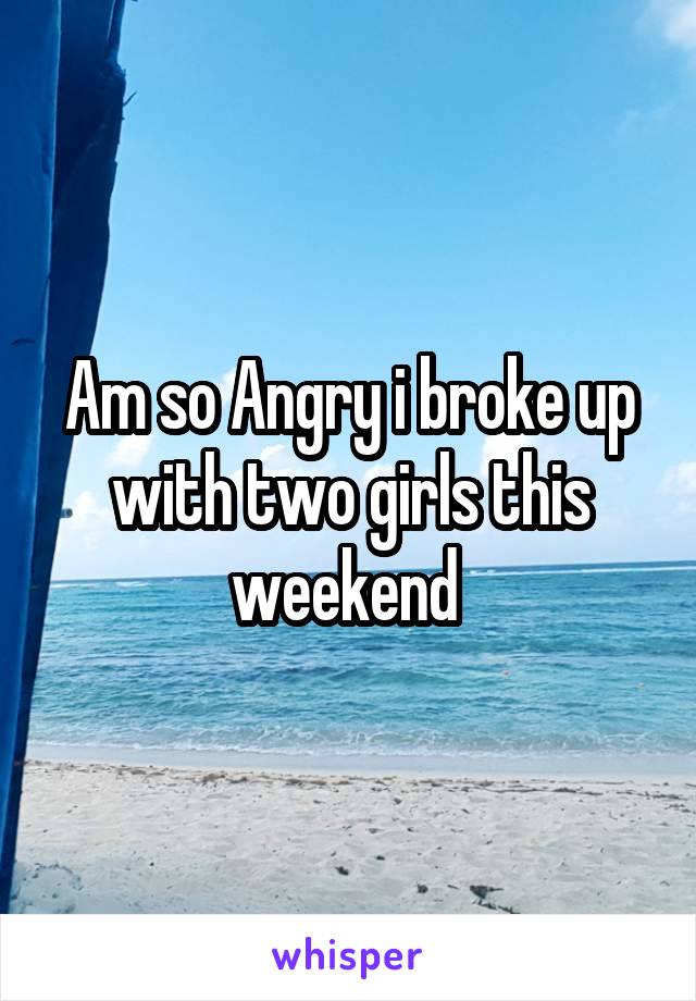 Am so Angry i broke up with two girls this weekend 