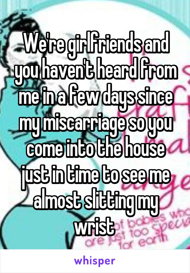 We're girlfriends and you haven't heard from me in a few days since my miscarriage so you come into the house just in time to see me almost slitting my wrist 