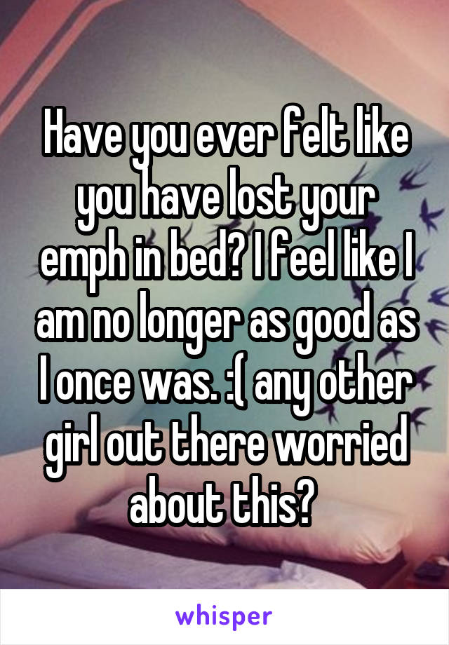 Have you ever felt like you have lost your emph in bed? I feel like I am no longer as good as I once was. :( any other girl out there worried about this? 