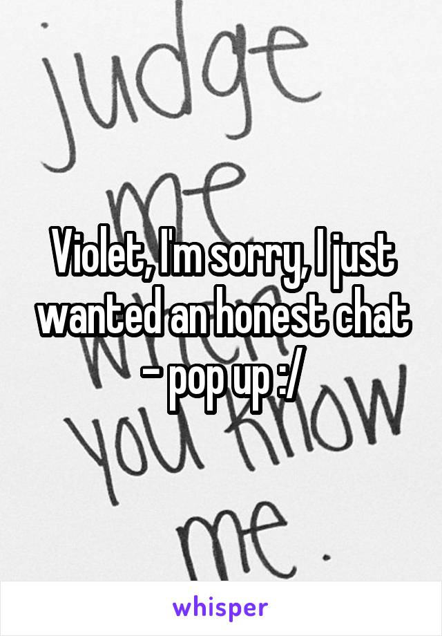 Violet, I'm sorry, I just wanted an honest chat - pop up :/