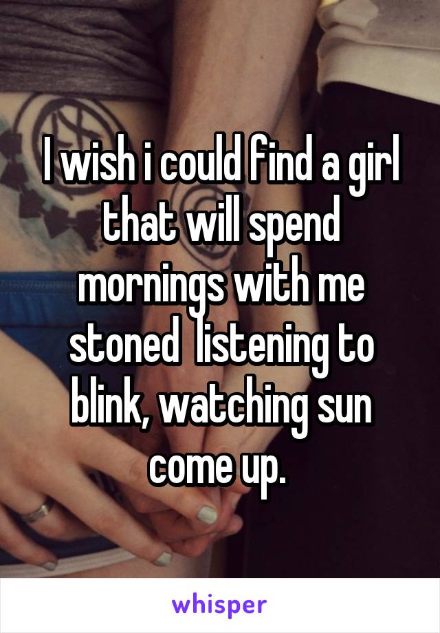 I wish i could find a girl that will spend mornings with me stoned  listening to blink, watching sun come up. 