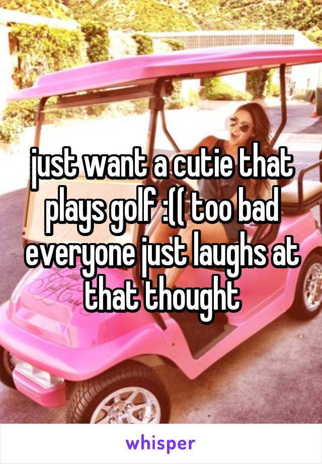 just want a cutie that plays golf :(( too bad everyone just laughs at that thought