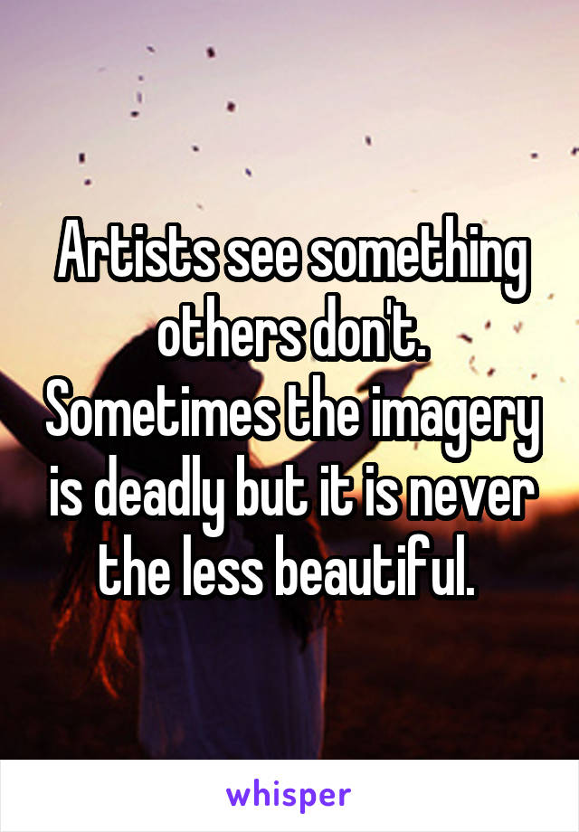 Artists see something others don't. Sometimes the imagery is deadly but it is never the less beautiful. 