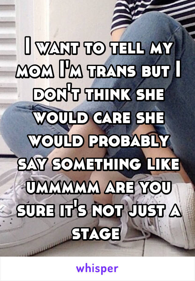 I want to tell my mom I'm trans but I don't think she would care she would probably say something like ummmmm are you sure it's not just a stage 