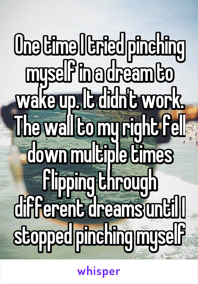 One time I tried pinching myself in a dream to wake up. It didn't work. The wall to my right fell down multiple times flipping through different dreams until I stopped pinching myself