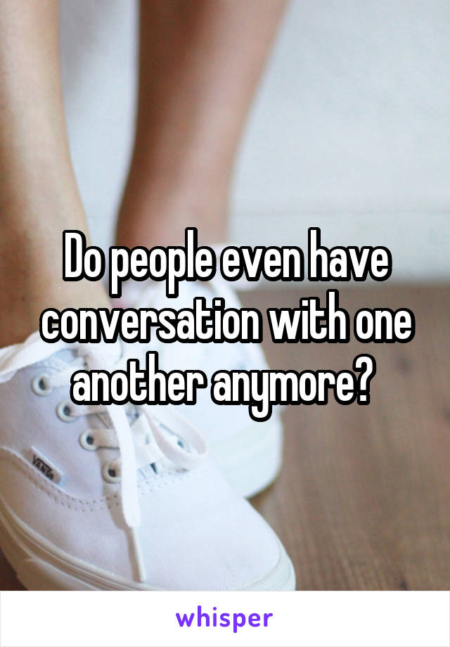 Do people even have conversation with one another anymore? 