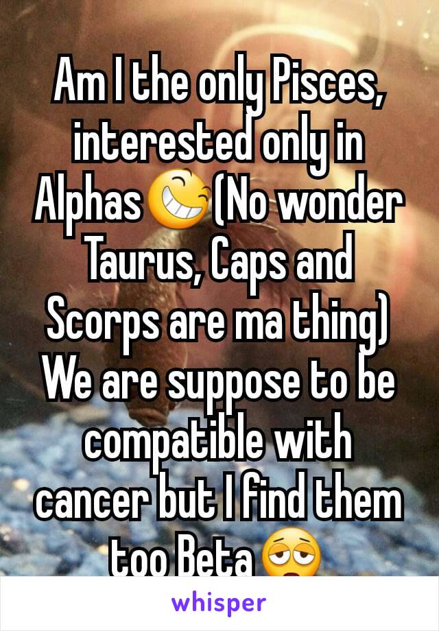 Am I the only Pisces, interested only in Alphas😆(No wonder Taurus, Caps and Scorps are ma thing) We are suppose to be compatible with cancer but I find them too Beta😩