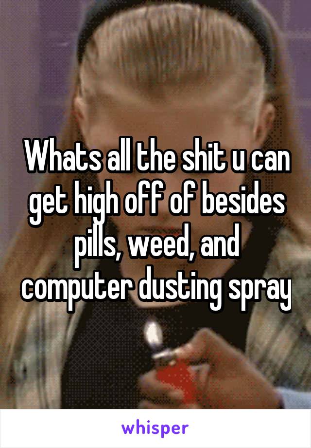 Whats all the shit u can get high off of besides pills, weed, and computer dusting spray