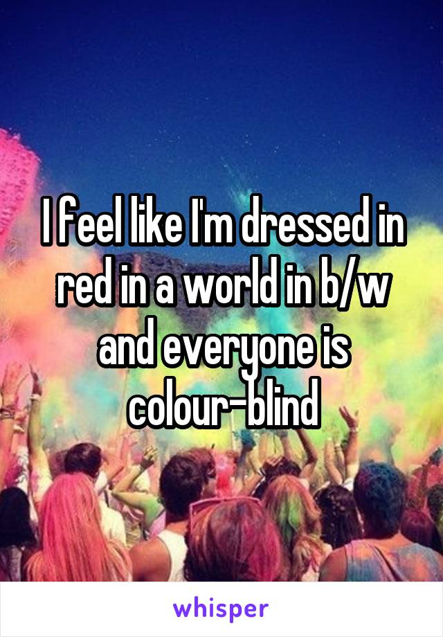 I feel like I'm dressed in red in a world in b/w and everyone is colour-blind