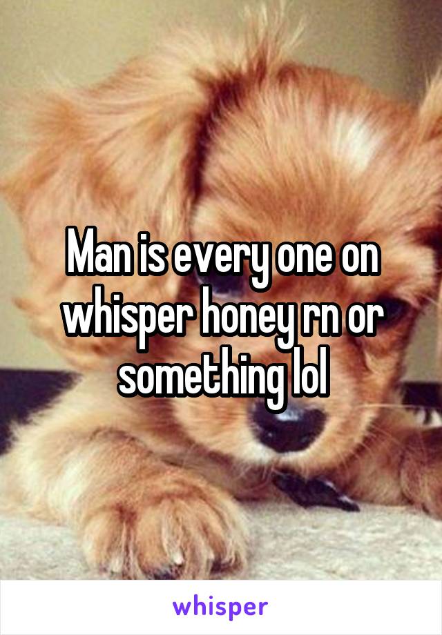 Man is every one on whisper honey rn or something lol