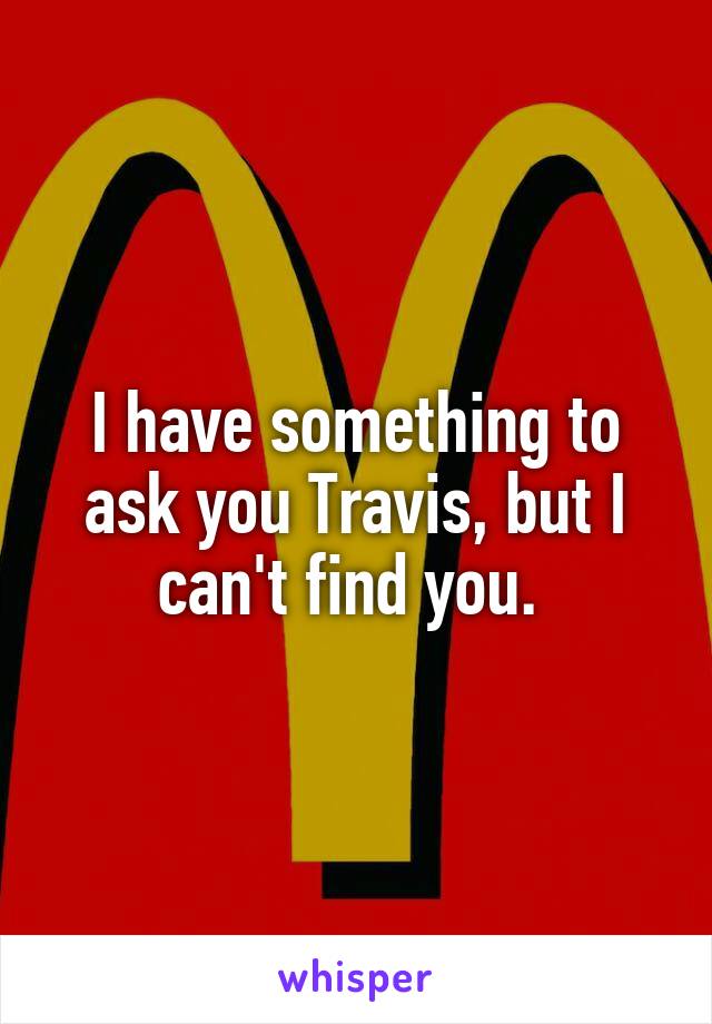 I have something to ask you Travis, but I can't find you. 