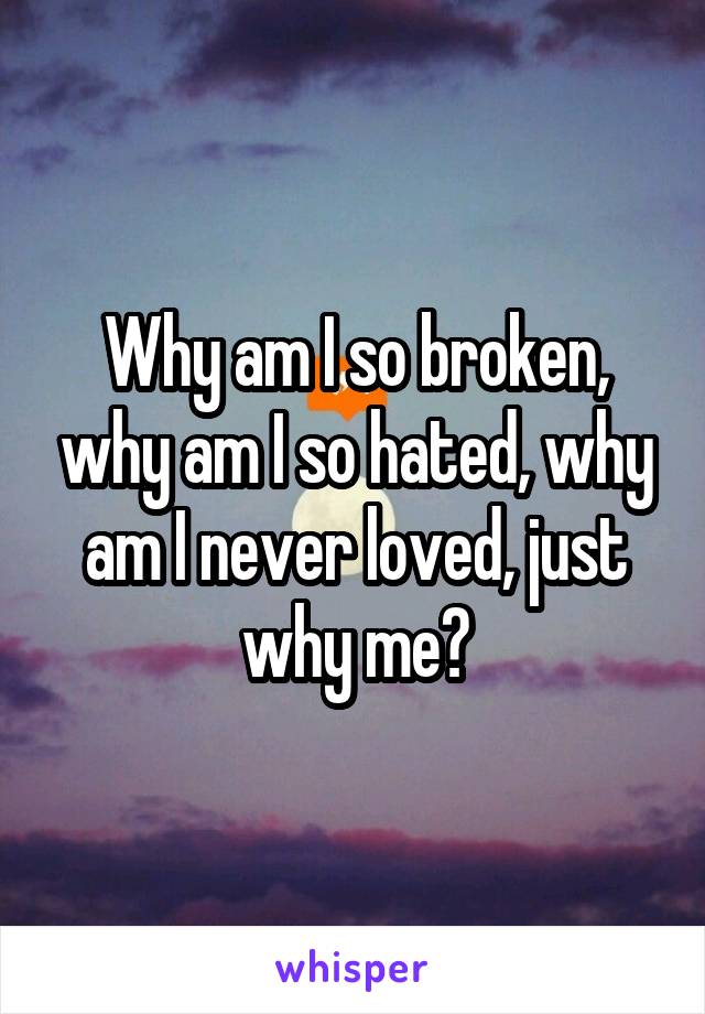 Why am I so broken, why am I so hated, why am I never loved, just why me?