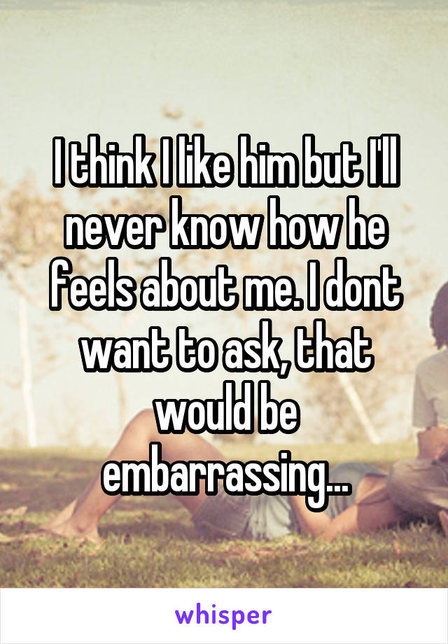 I think I like him but I'll never know how he feels about me. I dont want to ask, that would be embarrassing...