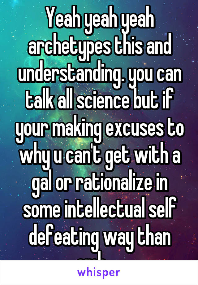 Yeah yeah yeah archetypes this and understanding. you can talk all science but if your making excuses to why u can't get with a gal or rationalize in some intellectual self defeating way than smh.....