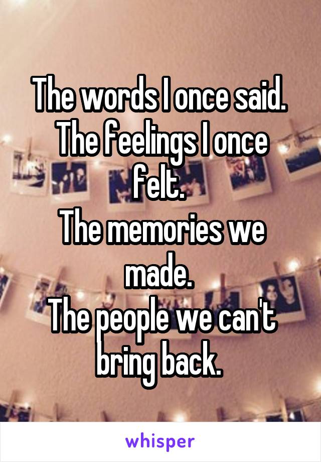 The words I once said. 
The feelings I once felt. 
The memories we made. 
The people we can't bring back. 