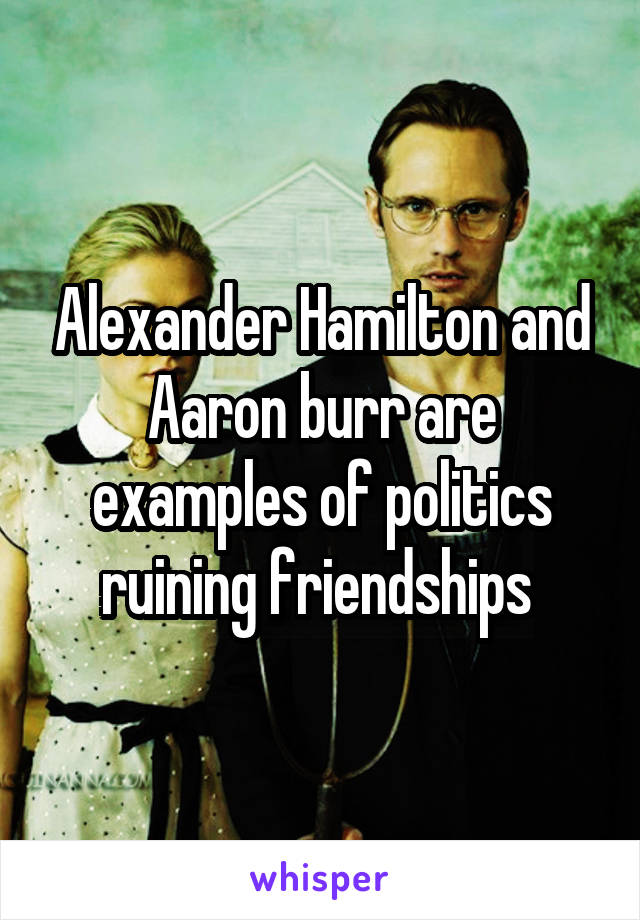 Alexander Hamilton and Aaron burr are examples of politics ruining friendships 