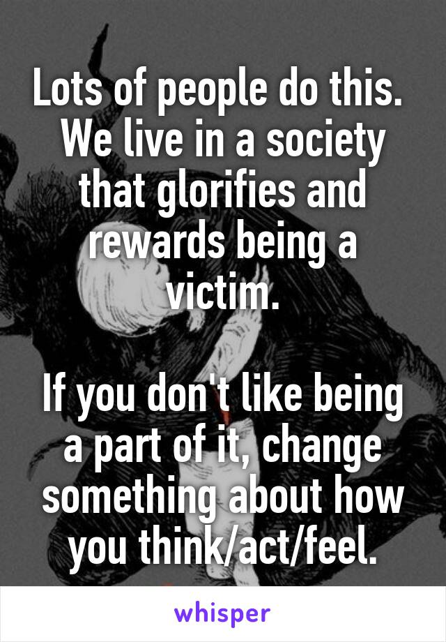 Lots of people do this.  We live in a society that glorifies and rewards being a victim.

If you don't like being a part of it, change something about how you think/act/feel.