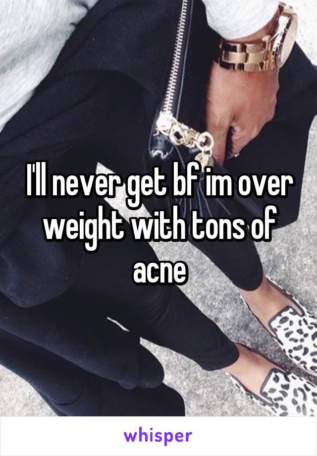 I'll never get bf im over weight with tons of acne