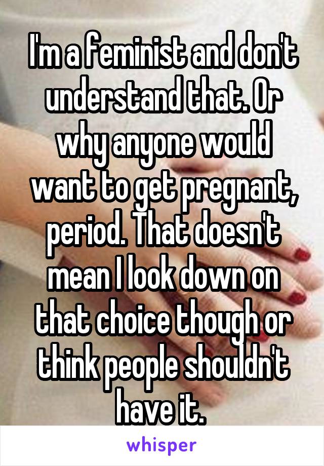 I'm a feminist and don't understand that. Or why anyone would want to get pregnant, period. That doesn't mean I look down on that choice though or think people shouldn't have it. 