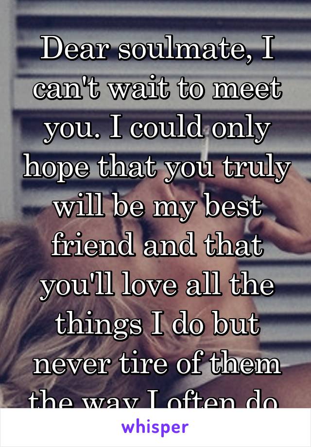 Dear soulmate, I can't wait to meet you. I could only hope that you truly will be my best friend and that you'll love all the things I do but never tire of them the way I often do.