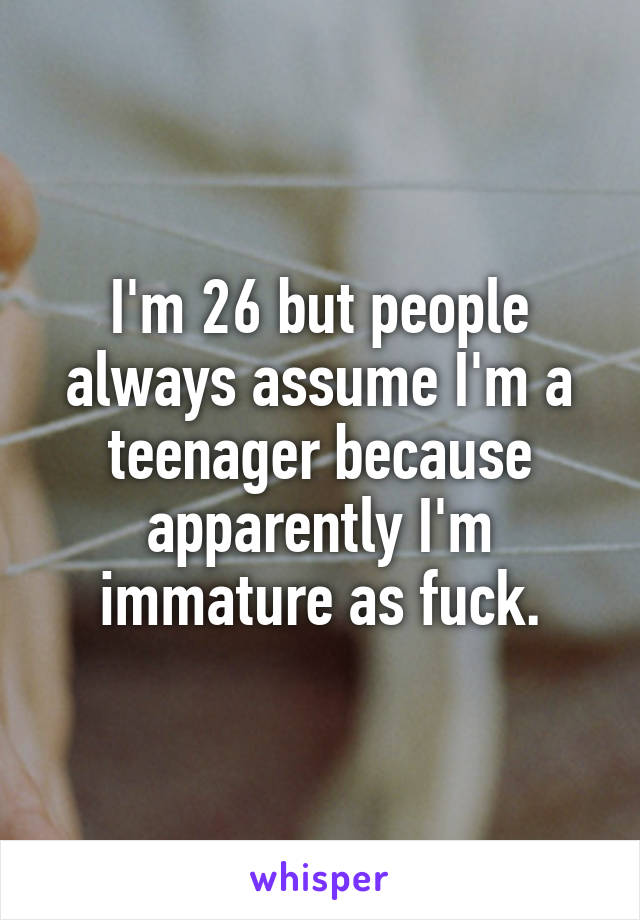 I'm 26 but people always assume I'm a teenager because apparently I'm immature as fuck.