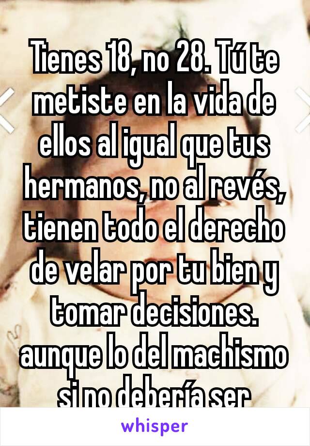 Tienes 18, no 28. Tú te metiste en la vida de ellos al igual que tus hermanos, no al revés, tienen todo el derecho de velar por tu bien y tomar decisiones. aunque lo del machismo si no debería ser