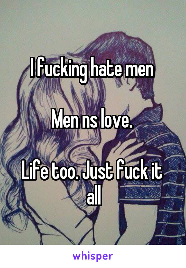 I fucking hate men 

Men ns love. 

Life too. Just fuck it  all