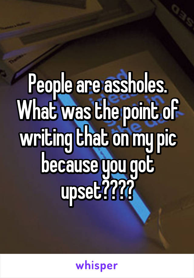 People are assholes. What was the point of writing that on my pic because you got upset????