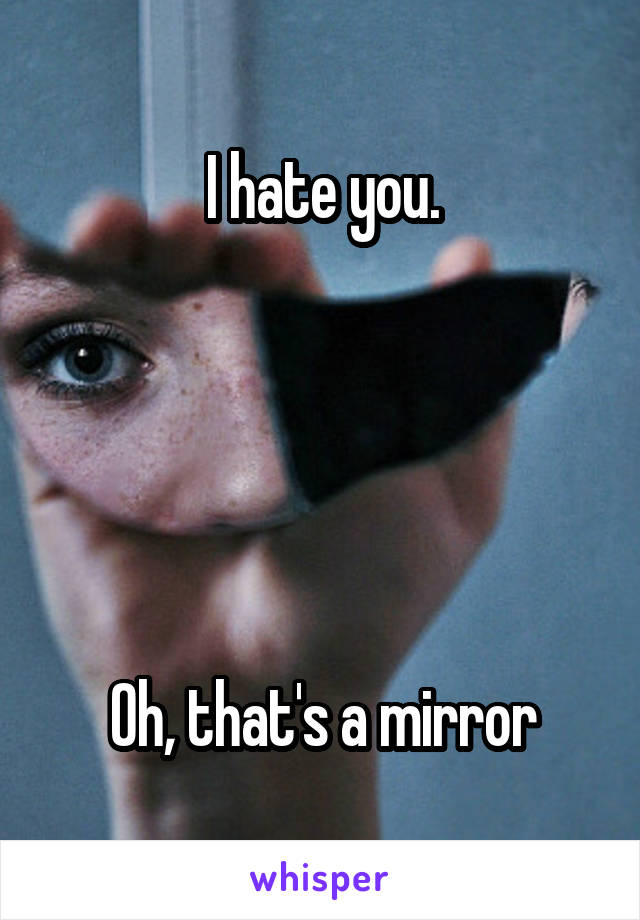 I hate you.





Oh, that's a mirror