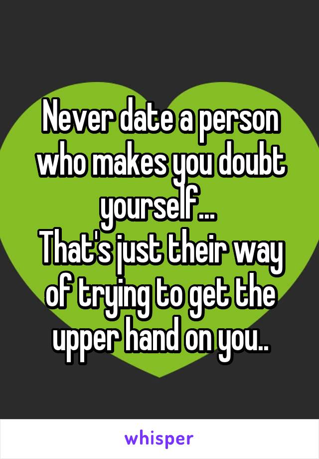 Never date a person who makes you doubt yourself... 
That's just their way of trying to get the upper hand on you..