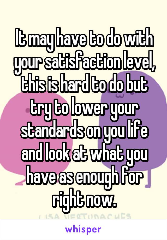 It may have to do with your satisfaction level, this is hard to do but try to lower your standards on you life and look at what you have as enough for right now.