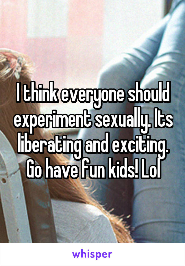 I think everyone should experiment sexually. Its liberating and exciting. Go have fun kids! Lol