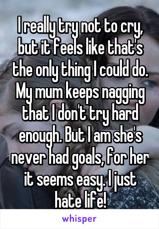 I really try not to cry, but it feels like that's the only thing I could do. My mum keeps nagging that I don't try hard enough. But I am she's never had goals, for her it seems easy. I just hate life!