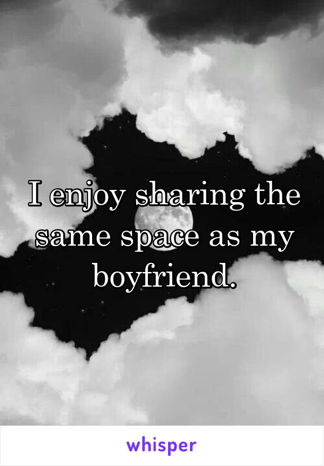 I enjoy sharing the same space as my boyfriend.