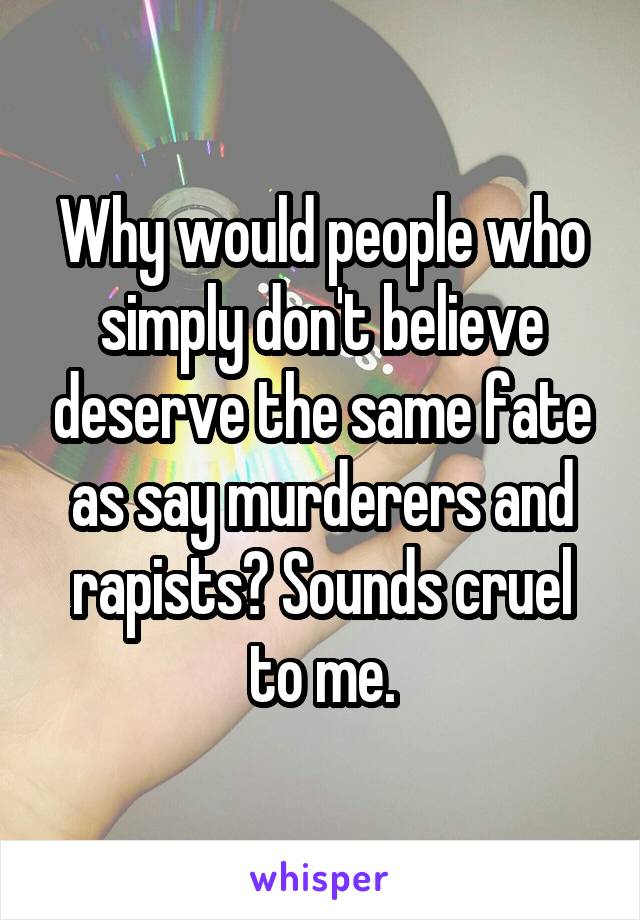 Why would people who simply don't believe deserve the same fate as say murderers and rapists? Sounds cruel to me.