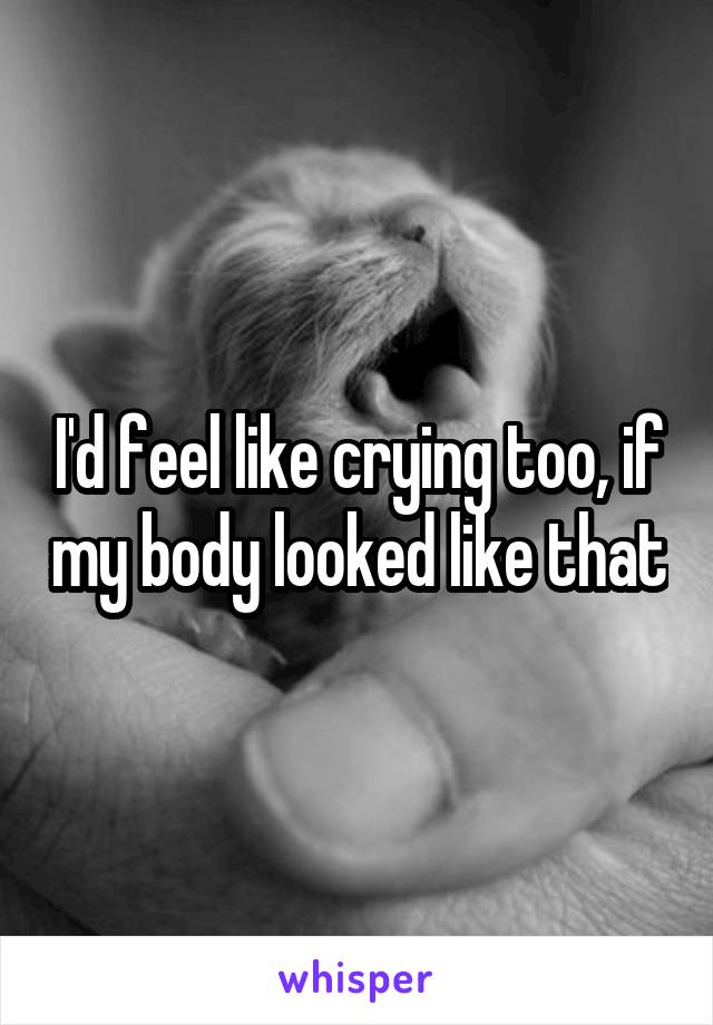 I'd feel like crying too, if my body looked like that