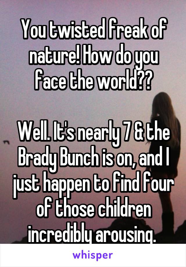 You twisted freak of nature! How do you face the world??

Well. It's nearly 7 & the Brady Bunch is on, and I just happen to find four of those children incredibly arousing. 