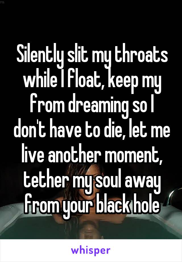 Silently slit my throats while I float, keep my from dreaming so I don't have to die, let me live another moment, tether my soul away from your black hole