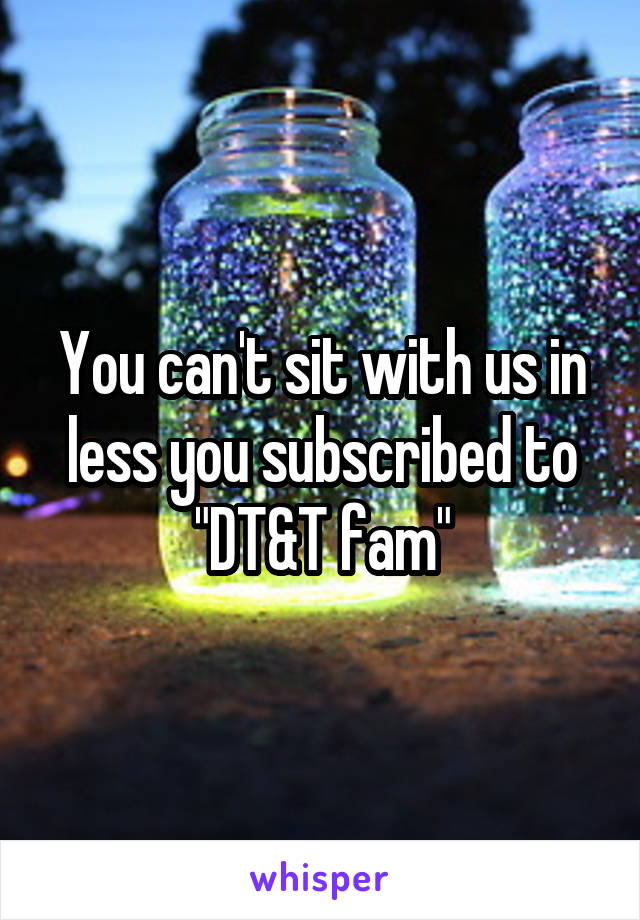 You can't sit with us in less you subscribed to "DT&T fam"