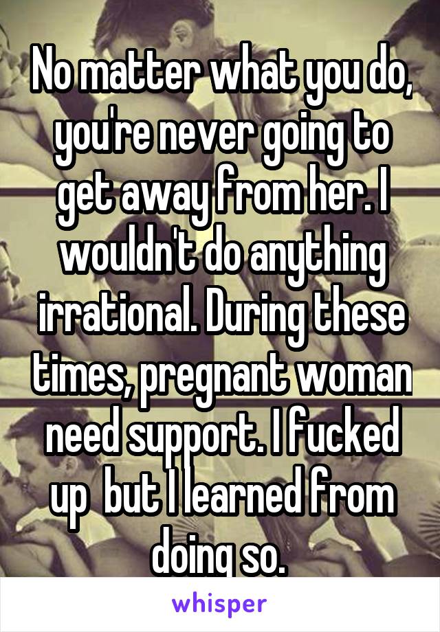 No matter what you do, you're never going to get away from her. I wouldn't do anything irrational. During these times, pregnant woman need support. I fucked up  but I learned from doing so. 