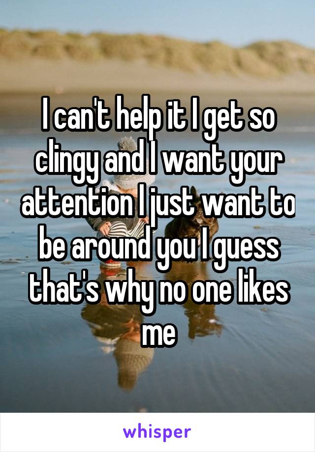 I can't help it I get so clingy and I want your attention I just want to be around you I guess that's why no one likes me