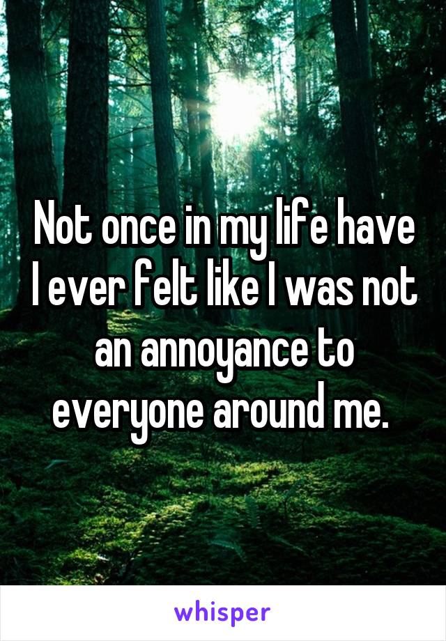 Not once in my life have I ever felt like I was not an annoyance to everyone around me. 