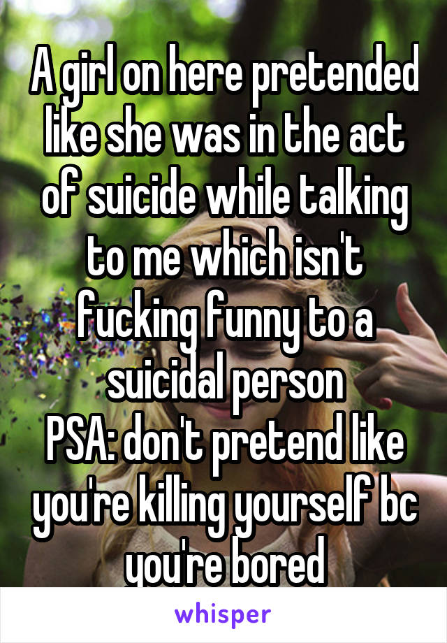 A girl on here pretended like she was in the act of suicide while talking to me which isn't fucking funny to a suicidal person
PSA: don't pretend like you're killing yourself bc you're bored