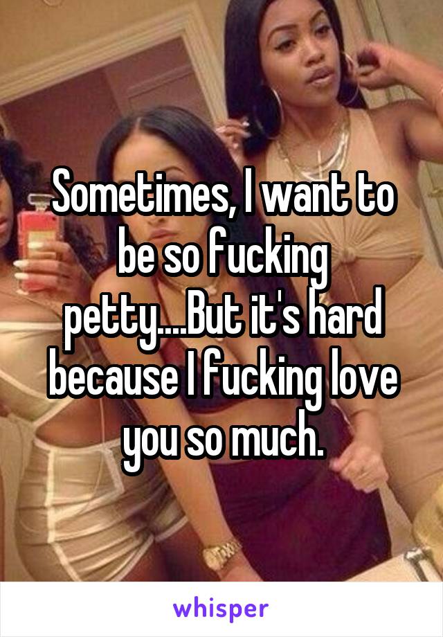 Sometimes, I want to be so fucking petty....But it's hard because I fucking love you so much.