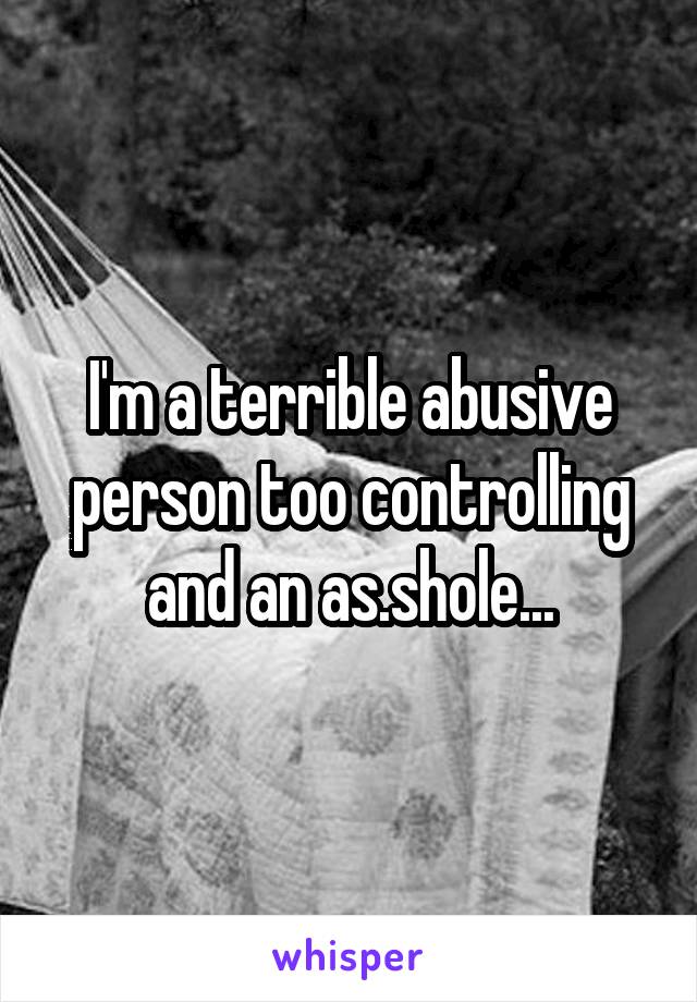 I'm a terrible abusive person too controlling and an as.shole...