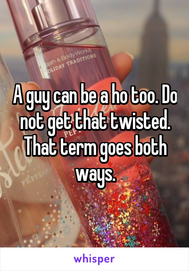 A guy can be a ho too. Do not get that twisted. That term goes both ways.